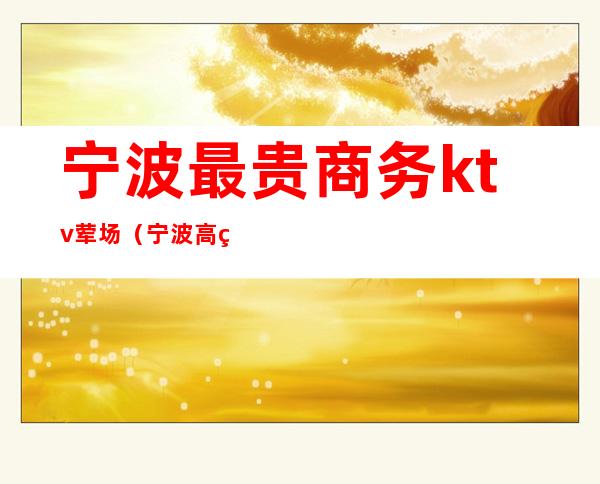 宁波最贵商务ktv荤场(宁波高端商务KTV)