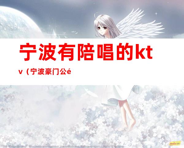 宁波有陪唱的ktv(宁波豪门公馆ktv陪唱女)