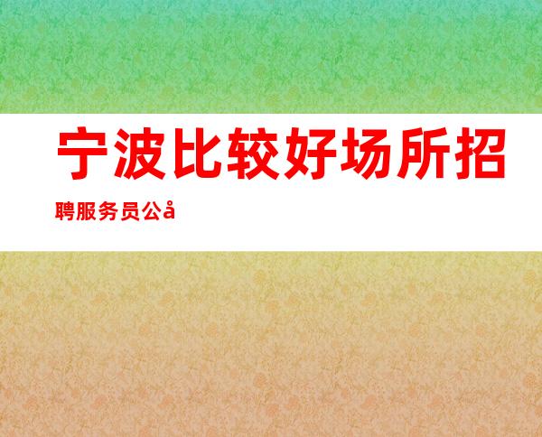 宁波比较好场所招聘服务员公司[车接车送亲招亲带]稳定