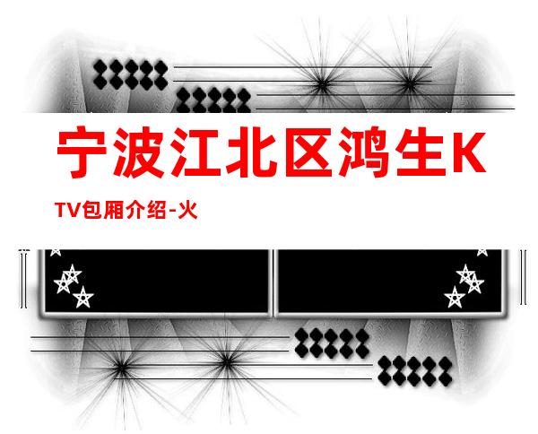 宁波江北区鸿生KTV包厢介绍-火爆不容错过 – 宁波江北商务KTV