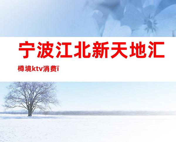 宁波江北新天地汇樽境ktv消费（宁波万象城ktv）