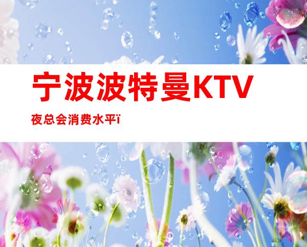 宁波波特曼KTV夜总会消费水平，波特曼是商务的吗。
