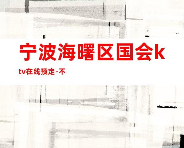 宁波海曙区国会ktv在线预定-不吭不骗的店 – 宁波海曙商务KTV