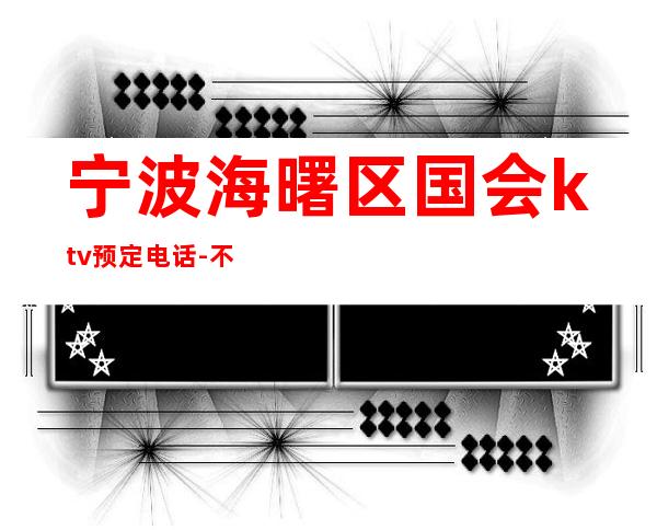 宁波海曙区国会ktv预定电话-不吭不骗的店 – 宁波海曙商务KTV