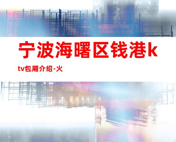 宁波海曙区钱港ktv包厢介绍-火爆不容错过 – 宁波海曙商务KTV