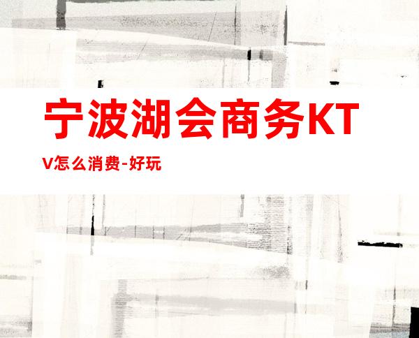 宁波湖会商务KTV怎么消费-好玩不贵湖会KTV。
