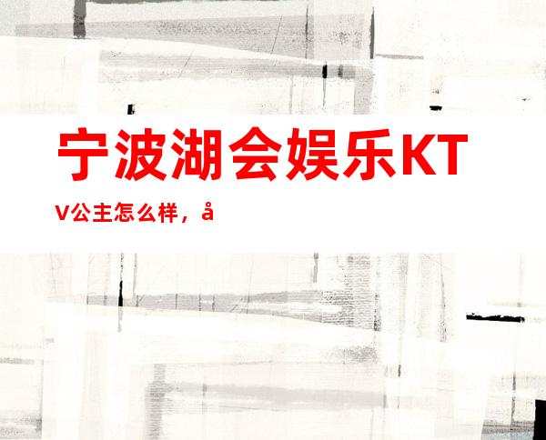 宁波湖会娱乐KTV公主怎么样，包厢酒水消费价格表。