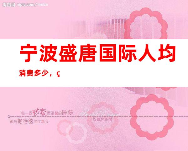 宁波盛唐国际人均消费多少,盛唐国际有没有畅饮活动?
