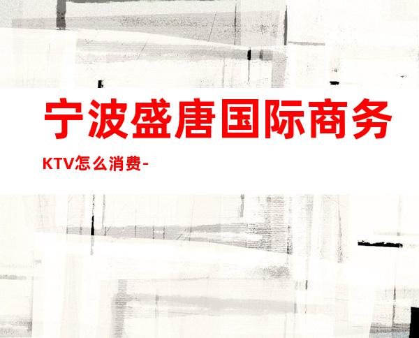 宁波盛唐国际商务KTV怎么消费-好玩不贵盛唐国际KTV。