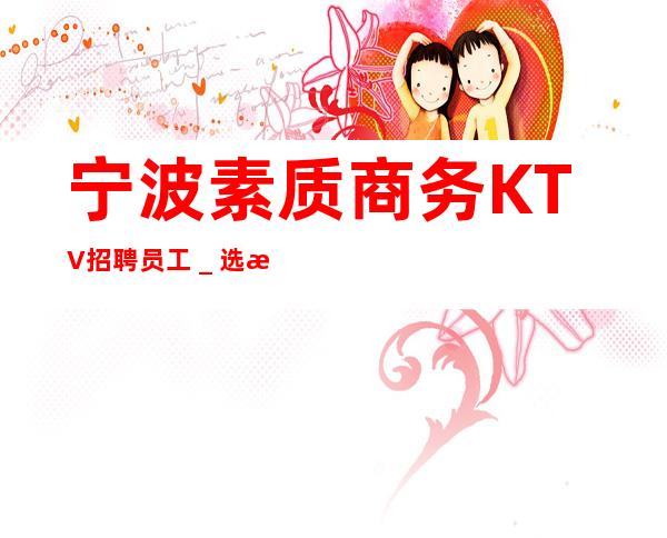 宁波素质商务KTV招聘员工＿选择我们的理由工资高
