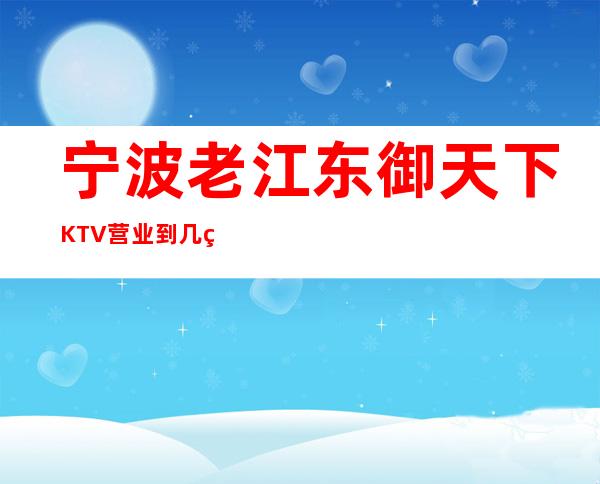 宁波老江东御天下KTV营业到几点，御天下KTV乱不乱的？