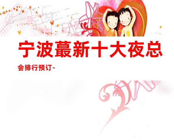 宁波蕞新十大夜总会排行预订-十佳商务KTV排名和消费