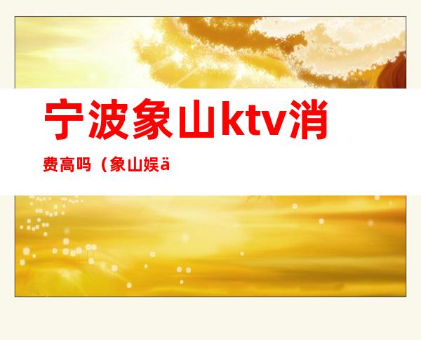 宁波象山ktv消费高吗(象山娱乐会所ktv)