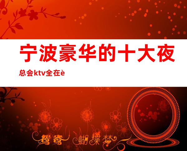 宁波豪华的十大夜总会ktv全在这里快带上亲朋好友来玩玩吧!