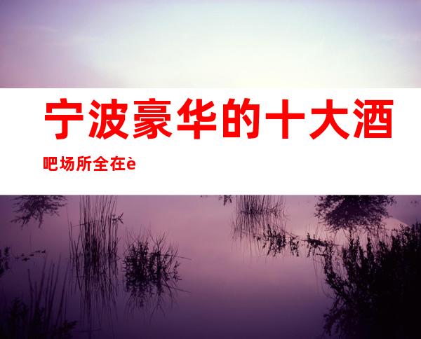 宁波豪华的十大酒吧场所全在这里快带上亲朋好友来玩玩吧!