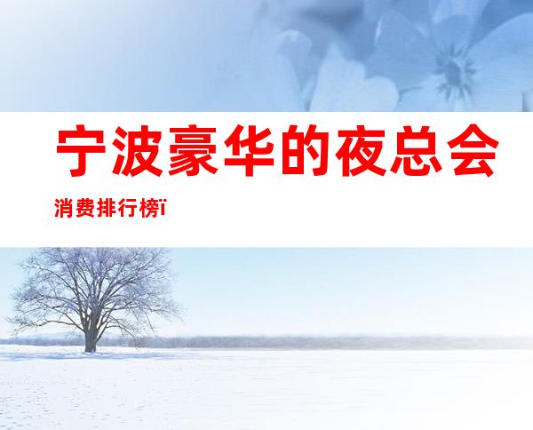 宁波豪华的夜总会消费排行榜，宁波夜总会包间预定_重复