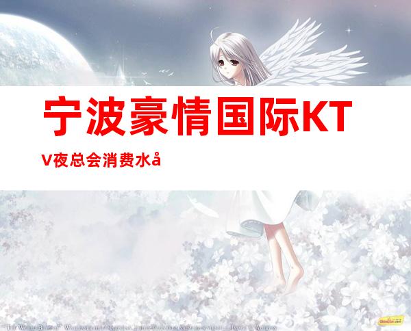 宁波豪情国际KTV夜总会消费水平，豪情国际是商务的吗。