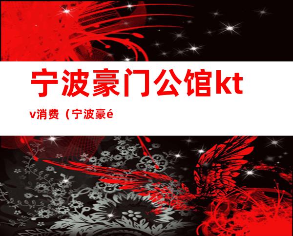 宁波豪门公馆ktv消费(宁波豪门夜宴ktv)
