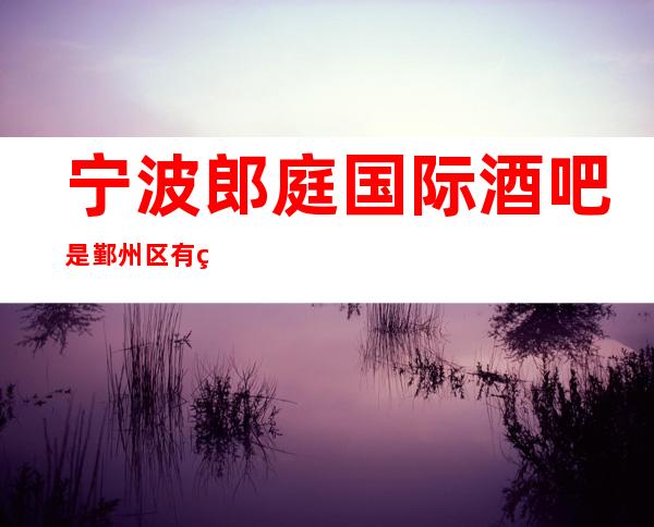 宁波郎庭国际酒吧是鄞州区有着优质水平的豪华酒吧