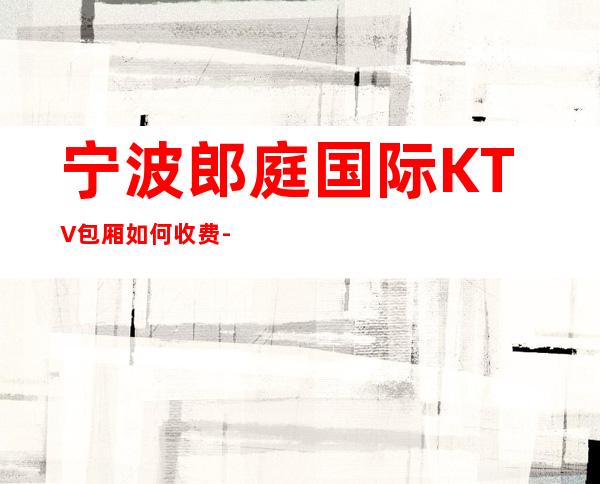 宁波郎庭国际KTV包厢如何收费-预订包厢抵消是多少？