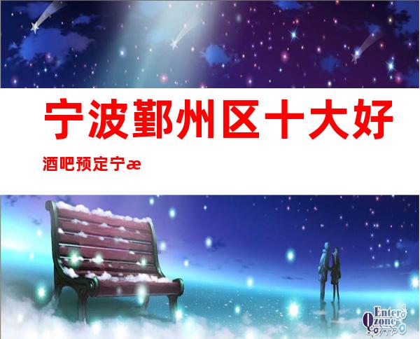 宁波鄞州区十大好酒吧预定/宁波较好玩的酒吧是哪家。