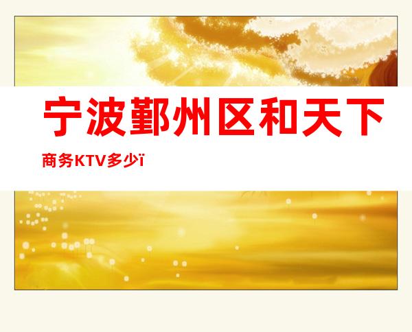 宁波鄞州区和天下商务KTV多少，酒水包厢价格。