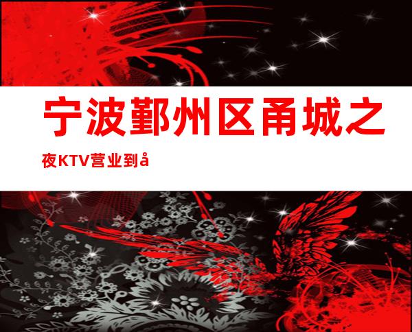 宁波鄞州区甬城之夜KTV营业到几点，甬城之夜KTV乱不乱的？