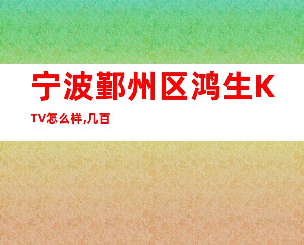 宁波鄞州区鸿生KTV怎么样,几百的,好玩吗
