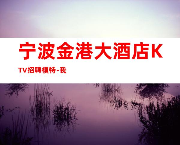 宁波金港大酒店KTV招聘模特-我缺人你缺钱一个班1800起