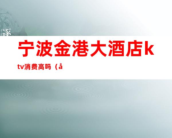 宁波金港大酒店ktv消费高吗(宁波消费最高的ktv)