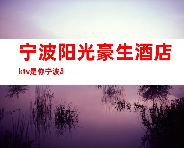 宁波阳光豪生酒店ktv是你宁波必不可少的高端夜总会