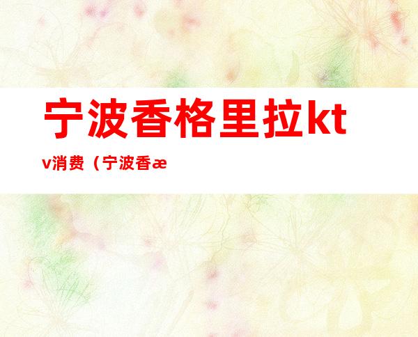 宁波香格里拉ktv消费(宁波香格里拉ktv消费价格)