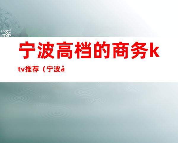 宁波高档的商务ktv推荐(宁波好玩的商务KTV)