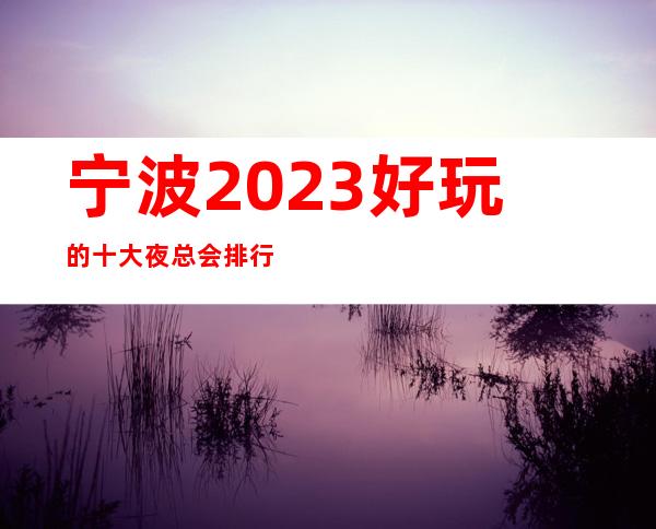 宁波2023好玩的十大夜总会排行榜、这些都是夜总会不错的选择