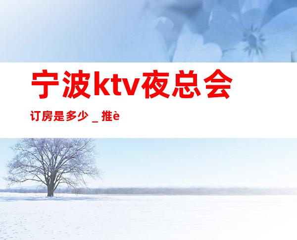 宁波ktv夜总会订房是多少＿推荐宁波姚江会KTV预订！