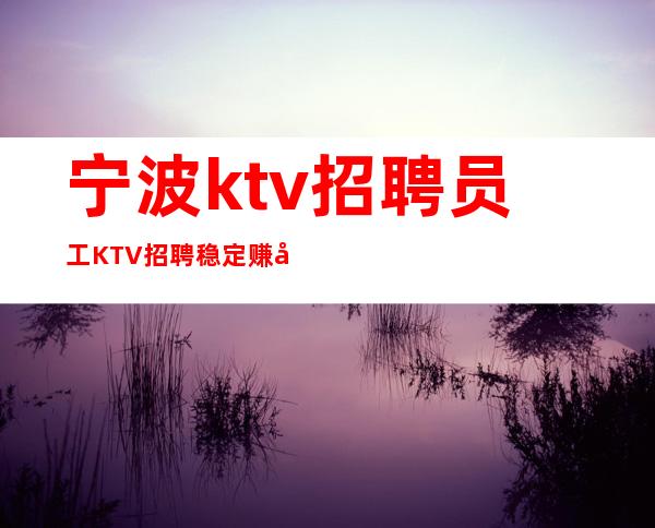 宁波ktv招聘员工 KTV招聘稳定赚好像靠谱