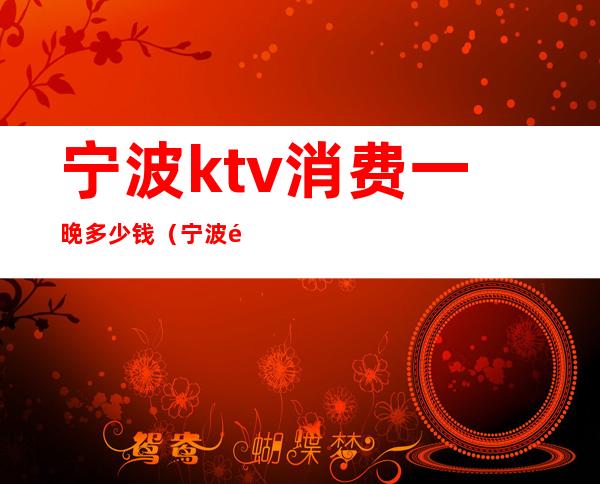宁波ktv消费一晚多少钱(宁波附近ktv哪里最便宜)