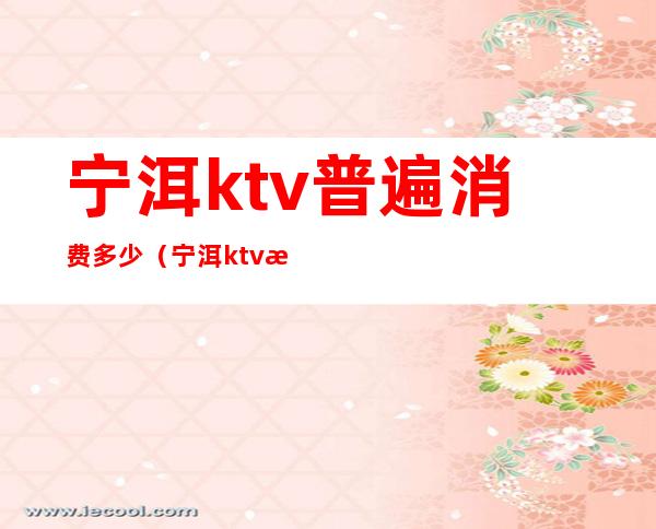 宁洱ktv普遍消费多少(宁洱ktv普遍消费多少)