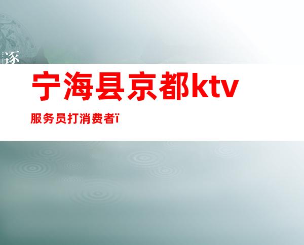 宁海县京都ktv服务员打消费者(宁海京都ktv电话)