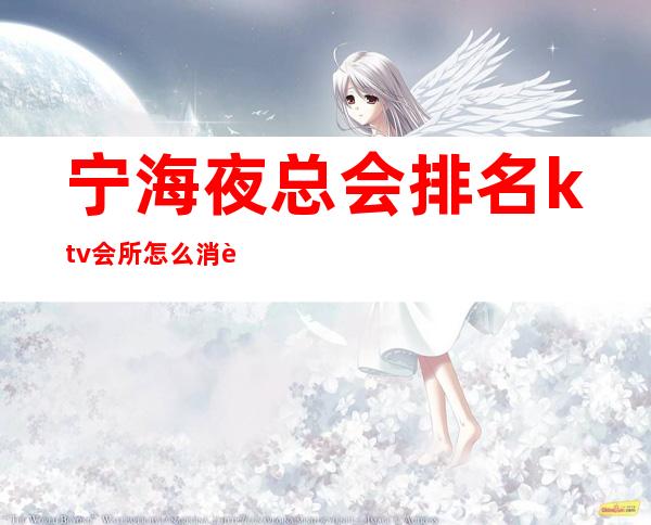 宁海夜总会排名ktv会所怎么消费怎么玩(宁海ktv哪家生意好)