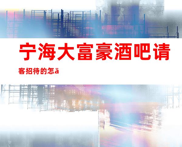 宁海大富豪酒吧请客招待的怎么样,这家酒吧百闻不如体验