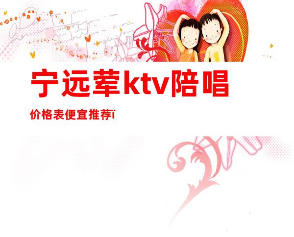 宁远荤ktv陪唱价格表便宜推荐(宁远荤ktv陪唱价格表便宜推荐一下)