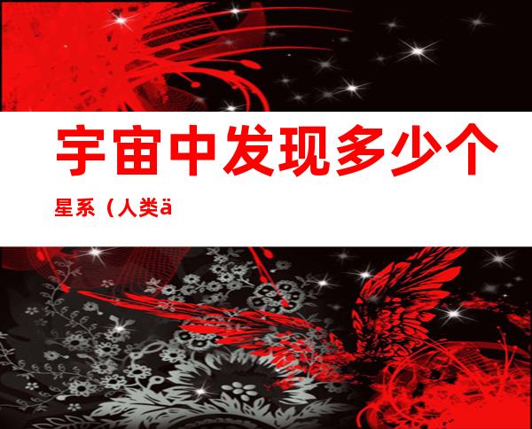 宇宙中发现多少个星系(人类一共发现了多少个星系)