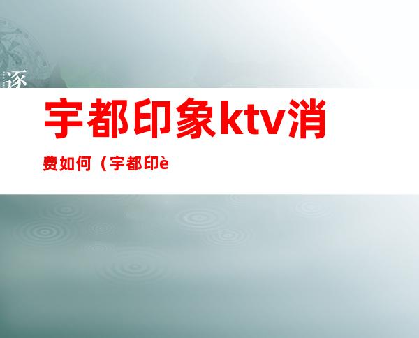 宇都印象ktv消费如何（宇都印象ktv消费如何报销）