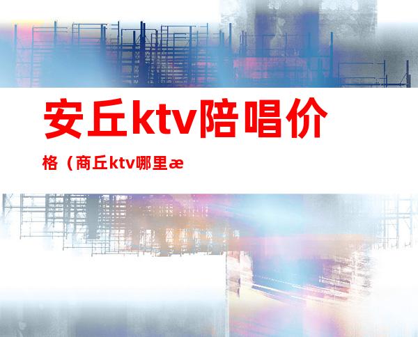 安丘ktv陪唱价格（商丘ktv哪里有陪唱价格）