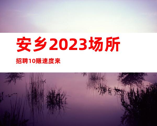 安乡2023场所招聘/10/赚速度来