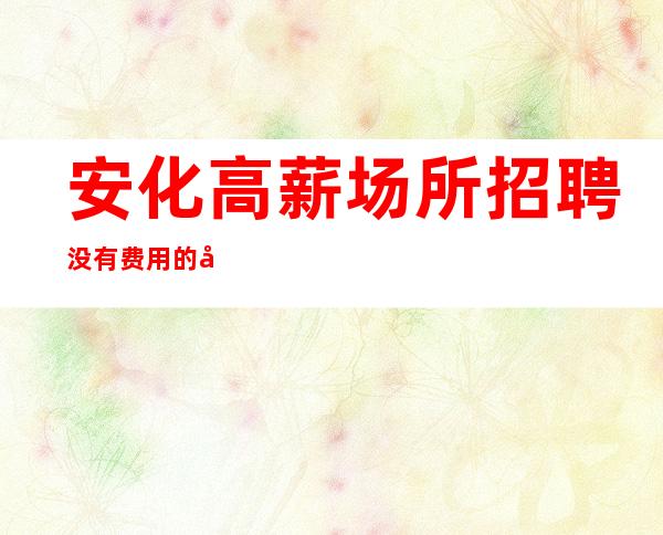 安化高薪场所招聘/没有费用的场所/年底还在找场所吗