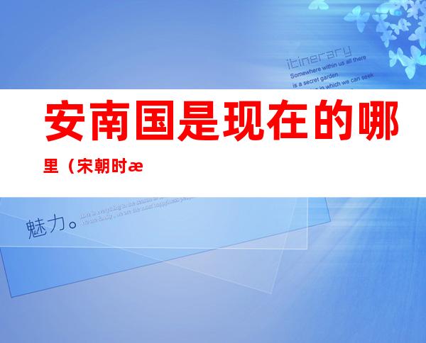 安南国是现在的哪里(宋朝时期安南国是现在的哪里)
