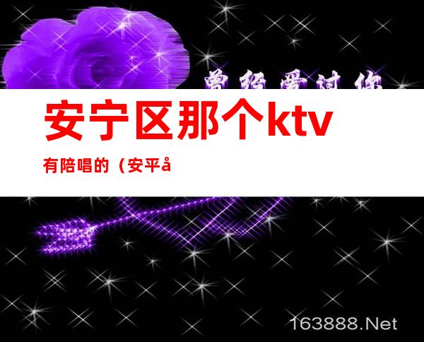 安宁区那个ktv有陪唱的(安平周边ktv哪里有陪唱的)