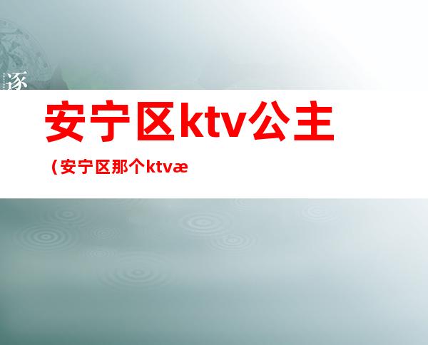 安宁区ktv公主(安宁区那个ktv有公主)